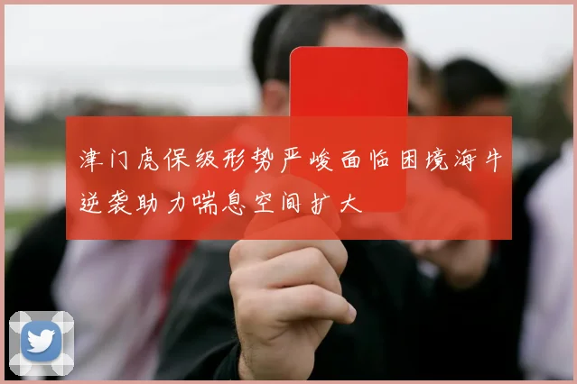 津门虎保级形势严峻面临困境海牛逆袭助力喘息空间扩大