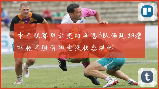 中乙联赛风云变幻海港B队领跑却遭四轮不胜贵阳竞技状态堪忧