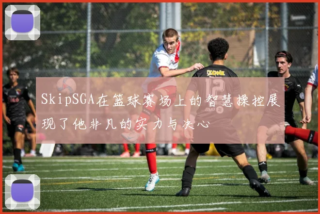 SkipSGA在篮球赛场上的智慧操控展现了他非凡的实力与决心