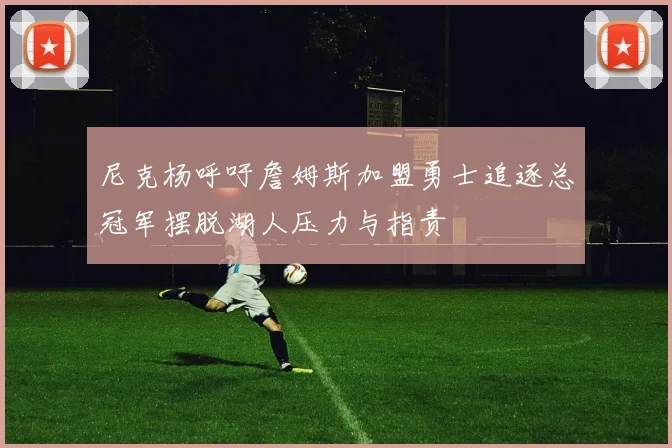 尼克杨呼吁詹姆斯加盟勇士追逐总冠军摆脱湖人压力与指责
