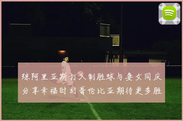 琼阿里亚斯打入制胜球与妻女同庆分享幸福时刻哥伦比亚期待更多胜利