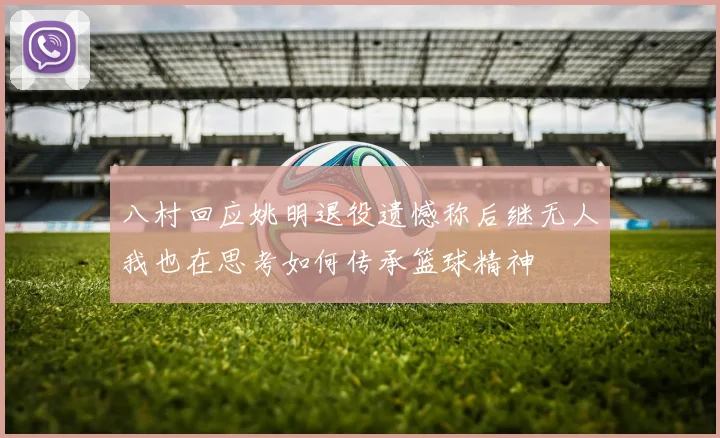 八村回应姚明退役遗憾称后继无人我也在思考如何传承篮球精神