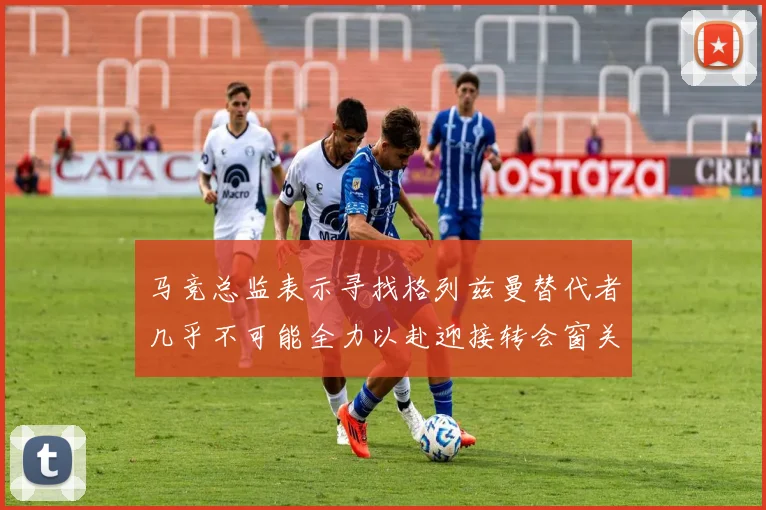 马竞总监表示寻找格列兹曼替代者几乎不可能全力以赴迎接转会窗关闭