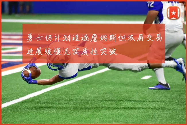 勇士仍计划追逐詹姆斯但浓眉交易进展缓慢无实质性突破