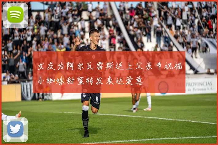 女友为阿尔瓦雷斯送上父亲节祝福小蜘蛛甜蜜转发表达爱意