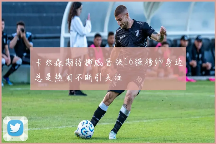 卡尔森期待挪威晋级16强穆帅身边总是热闹不断引关注