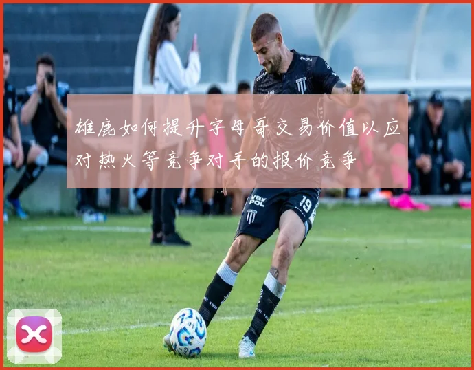 雄鹿如何提升字母哥交易价值以应对热火等竞争对手的报价竞争