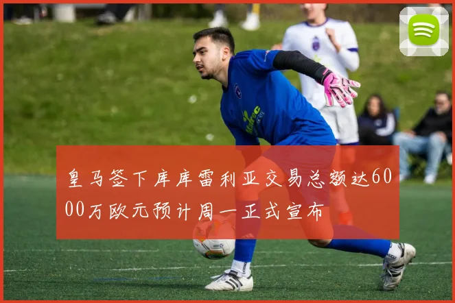 皇马签下库库雷利亚交易总额达6000万欧元预计周一正式宣布