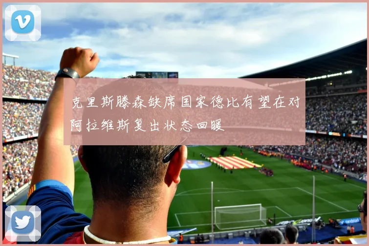 克里斯滕森缺席国家德比有望在对阿拉维斯复出状态回暖