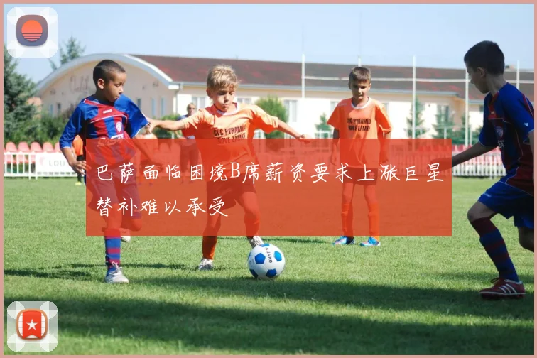 巴萨面临困境B席薪资要求上涨巨星替补难以承受