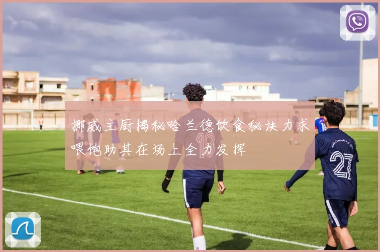 挪威主厨揭秘哈兰德饮食秘诀力求喂饱助其在场上全力发挥
