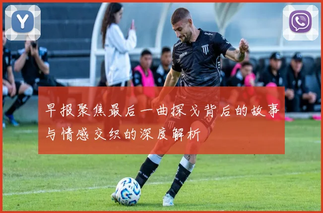 早报聚焦最后一曲探戈背后的故事与情感交织的深度解析