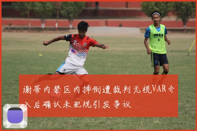 谢蒂内禁区内摔倒遭裁判无视VAR介入后确认未犯规引发争议