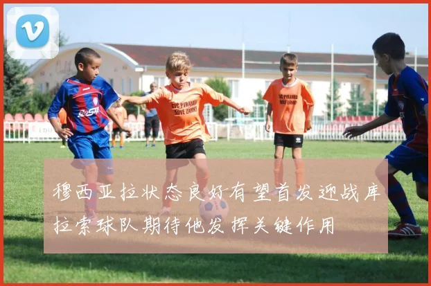 穆西亚拉状态良好有望首发迎战库拉索球队期待他发挥关键作用