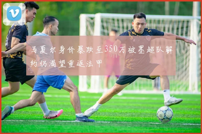 马夏尔身价暴跌至350万被墨超队解约仍渴望重返法甲