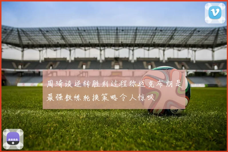 周琦谈逆转胜利过程称迈克布朗是最强教练轮换策略令人惊叹